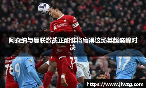 阿森纳与曼联激战正酣谁将赢得这场英超巅峰对决