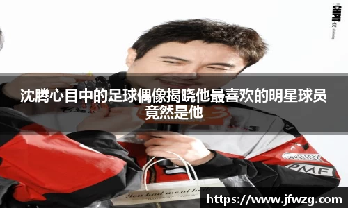 沈腾心目中的足球偶像揭晓他最喜欢的明星球员竟然是他